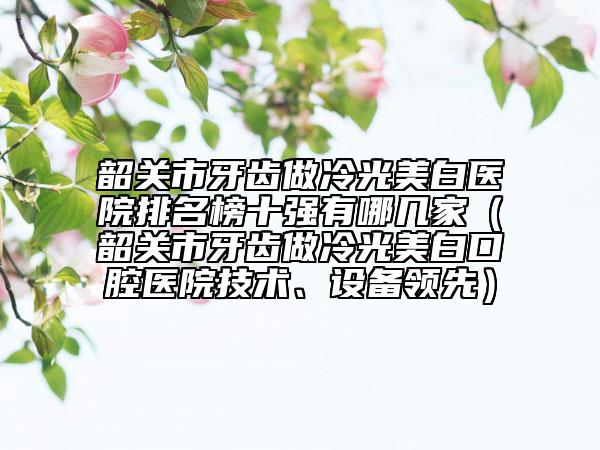 韶关市牙齿做冷光美白医院排名榜十强有哪几家（韶关市牙齿做冷光美白口腔医院技术、设备领先）