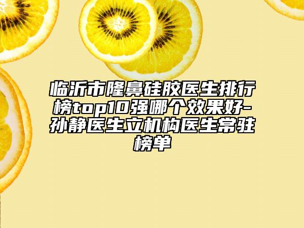 临沂市隆鼻硅胶医生排行榜top10强哪个效果好-孙静医生立机构医生常驻榜单