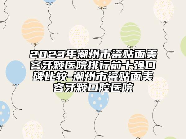 2023年潮州市瓷贴面美容牙颗医院排行前十强口碑比较-潮州市瓷贴面美容牙颗口腔医院