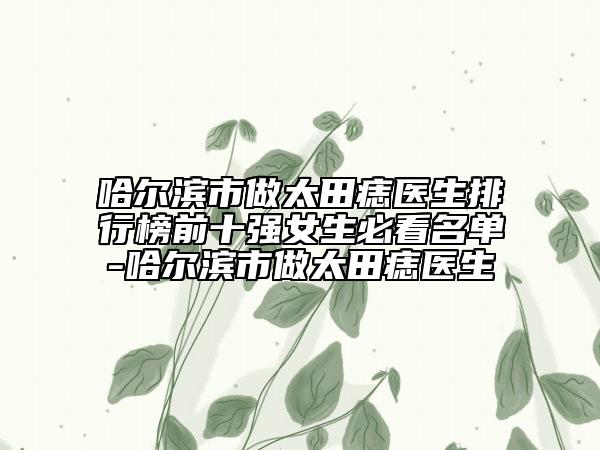 哈尔滨市做太田痣医生排行榜前十强女生必看名单-哈尔滨市做太田痣医生