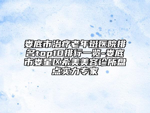 娄底市治疗老年斑医院排名top10排行一览-娄底市娄星区希美美容诊所盘点实力专家