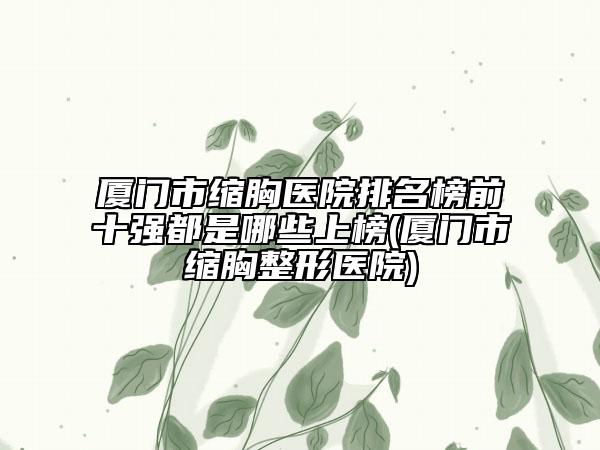 厦门市缩胸医院排名榜前十强都是哪些上榜(厦门市缩胸整形医院)