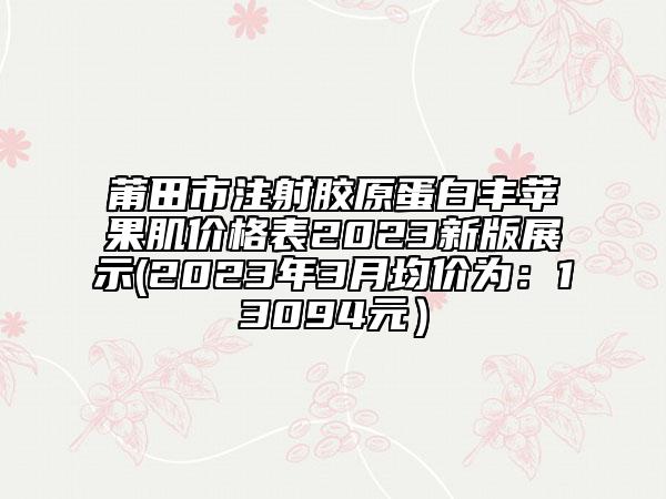 莆田市注射胶原蛋白丰苹果肌价格表2023新版展示(2023年3月均价为：13094元）