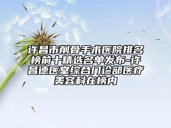 许昌市削骨手术医院排名榜前十精选名单发布-许昌德医堂综合门诊部医疗美容科在榜内
