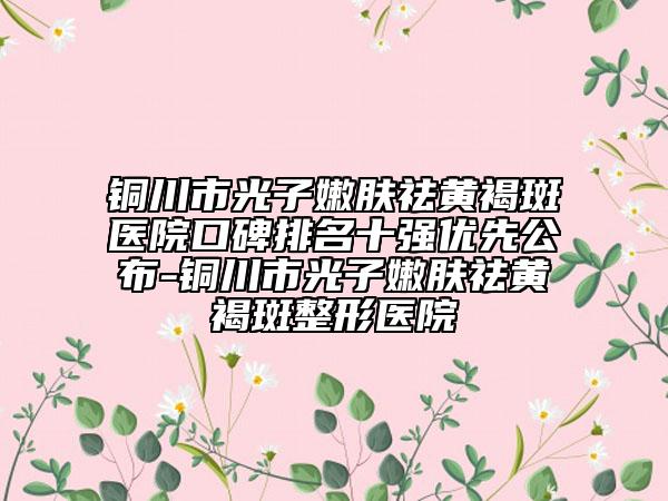 铜川市光子嫩肤祛黄褐斑医院口碑排名十强优先公布-铜川市光子嫩肤祛黄褐斑整形医院