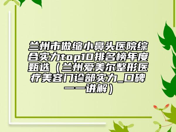 兰州市做缩小鼻头医院综合实力top10排名榜年度甄选（兰州爱美尔整形医疗美容门诊部实力_口碑一一讲解）
