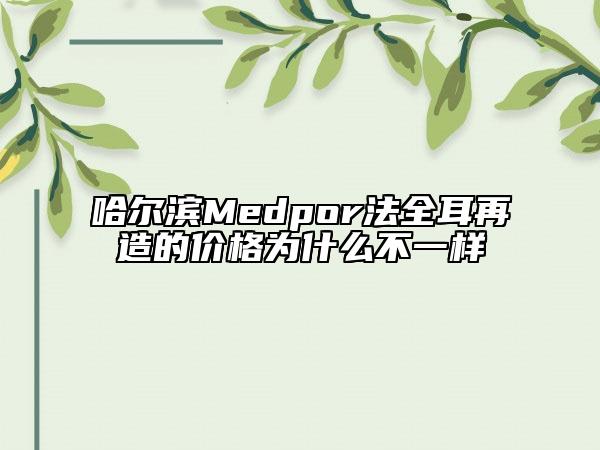 哈尔滨Medpor法全耳再造的价格为什么不一样