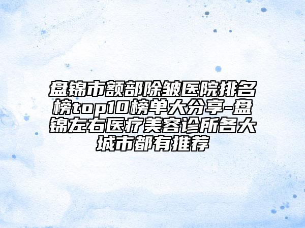 盘锦市额部除皱医院排名榜top10榜单大分享-盘锦左右医疗美容诊所各大城市都有推荐