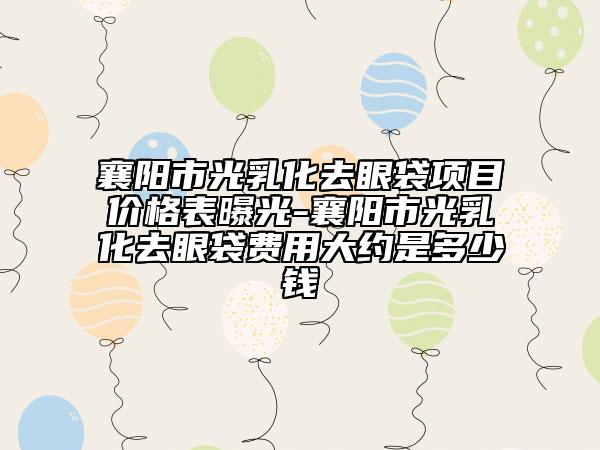 襄阳市光乳化去眼袋项目价格表曝光-襄阳市光乳化去眼袋费用大约是多少钱