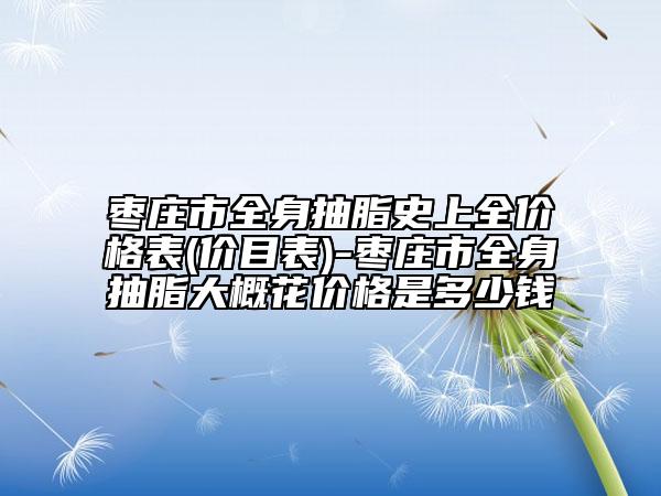 枣庄市全身抽脂史上全价格表(价目表)-枣庄市全身抽脂大概花价格是多少钱