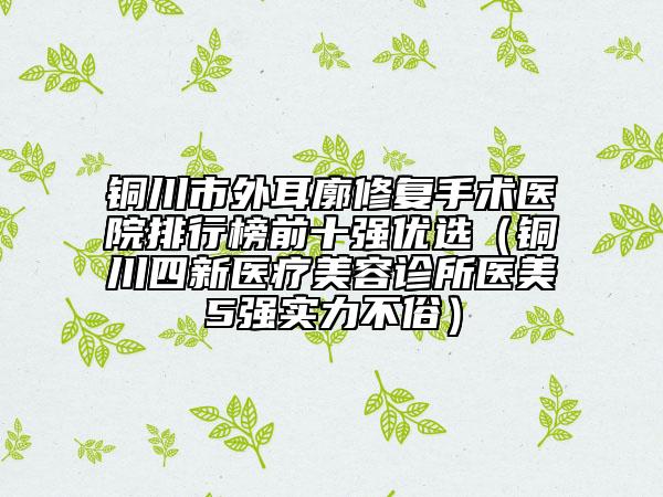 铜川市外耳廓修复手术医院排行榜前十强优选（铜川四新医疗美容诊所医美5强实力不俗）