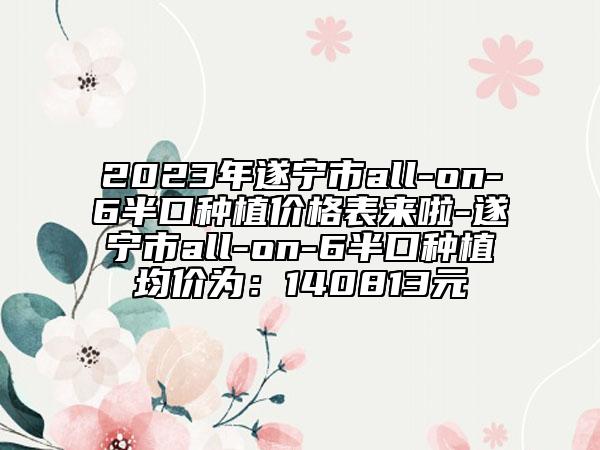 2023年遂宁市all-on-6半口种植价格表来啦-遂宁市all-on-6半口种植均价为：140813元