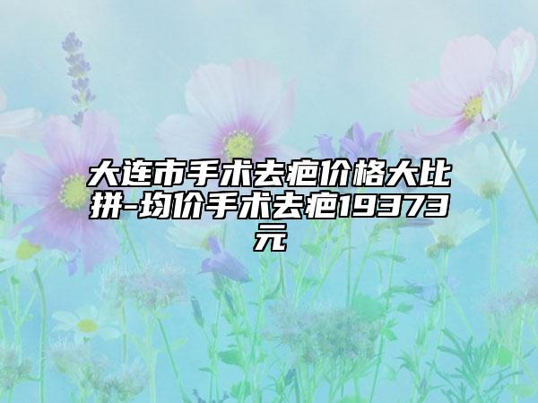 大连市手术去疤价格大比拼-均价手术去疤19373元