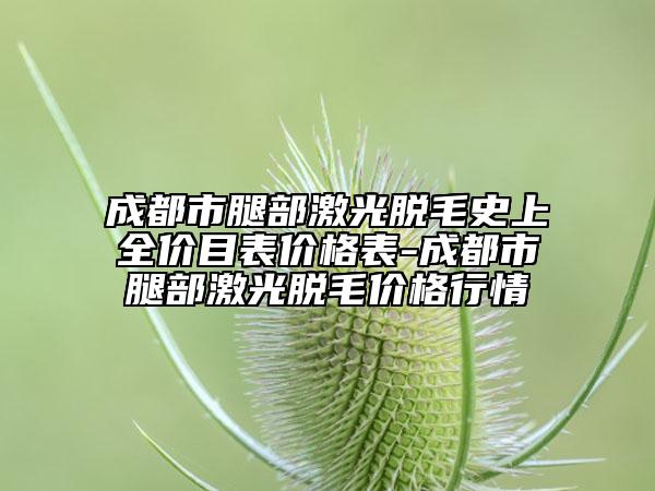 成都市腿部激光脱毛史上全价目表价格表-成都市腿部激光脱毛价格行情
