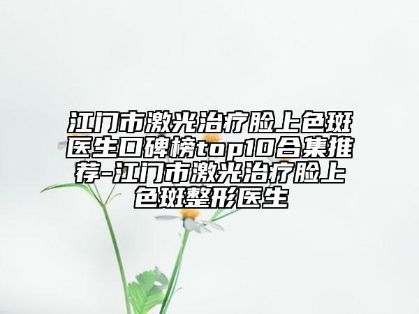 江门市激光治疗脸上色斑医生口碑榜top10合集推荐-江门市激光治疗脸上色斑整形医生