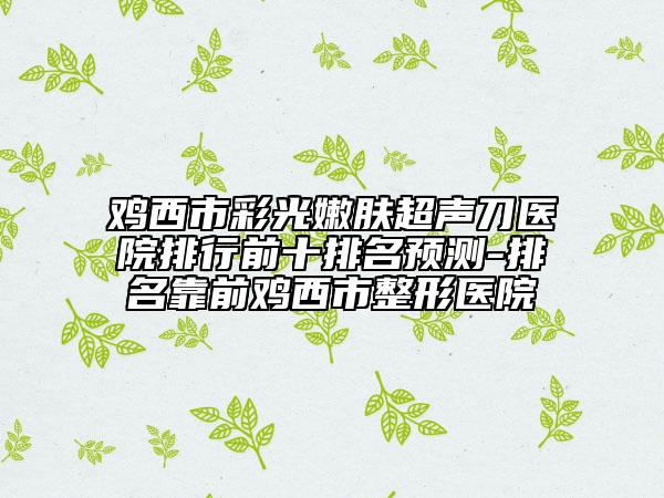 鸡西市彩光嫩肤超声刀医院排行前十排名预测-排名靠前鸡西市整形医院