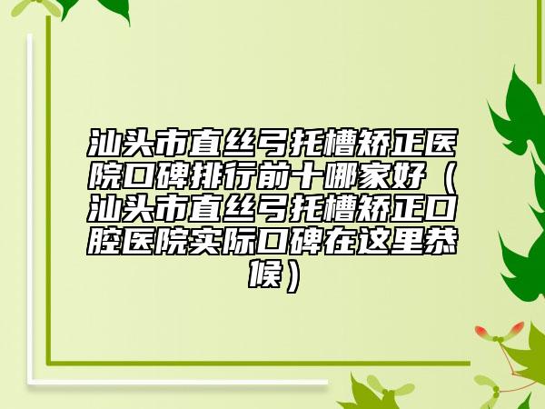 汕头市直丝弓托槽矫正医院口碑排行前十哪家好（汕头市直丝弓托槽矫正口腔医院实际口碑在这里恭候）