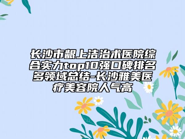 长沙市龈上洁治术医院综合实力top10强口碑排名多领域总结-长沙雅美医疗美容院人气高