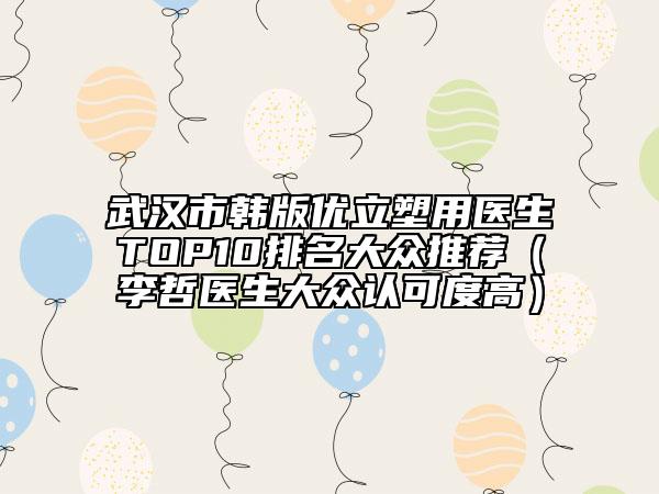 武汉市韩版优立塑用医生TOP10排名大众推荐（李哲医生大众认可度高）