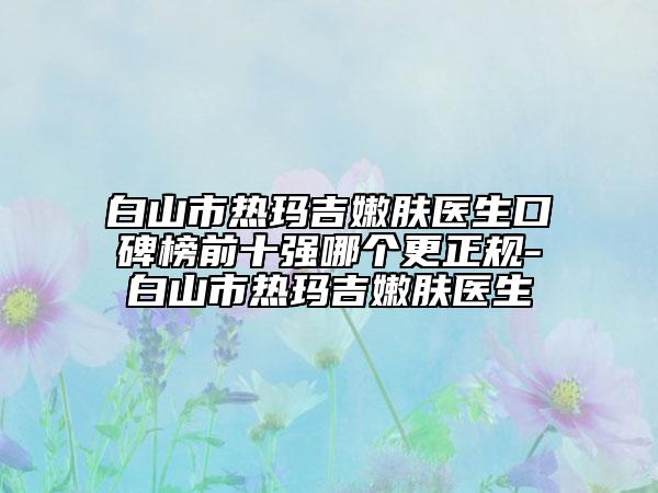 白山市热玛吉嫩肤医生口碑榜前十强哪个更正规-白山市热玛吉嫩肤医生