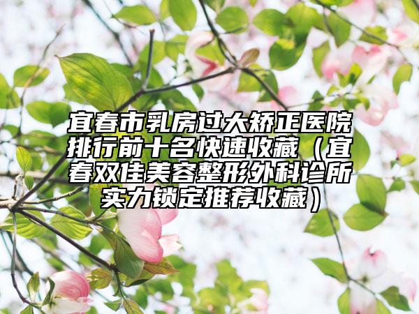宜春市乳房过大矫正医院排行前十名快速收藏（宜春双佳美容整形外科诊所实力锁定推荐收藏）