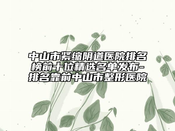 中山市紧缩阴道医院排名榜前十位精选名单发布-排名靠前中山市整形医院