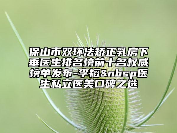 保山市双环法矫正乳房下垂医生排名榜前十名权威榜单发布-李韬 医生私立医美口碑之选