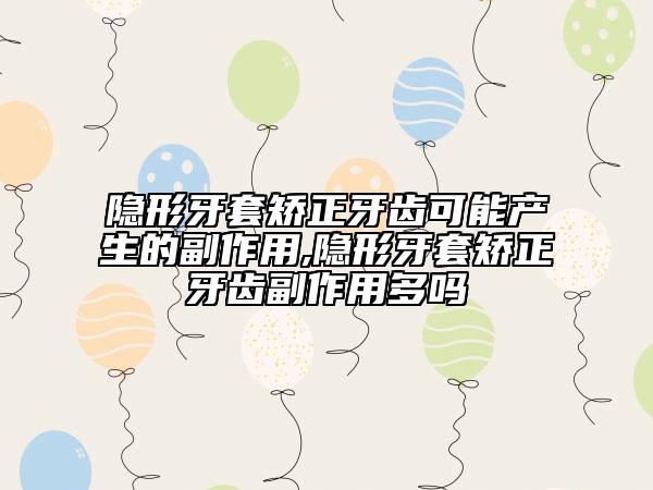 隐形牙套矫正牙齿可能产生的副作用,隐形牙套矫正牙齿副作用多吗