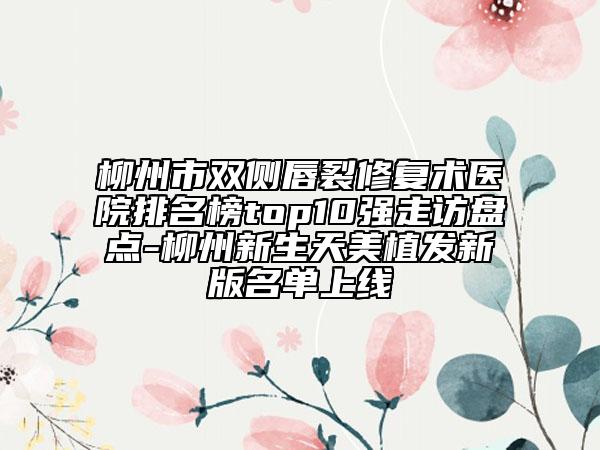 柳州市双侧唇裂修复术医院排名榜top10强走访盘点-柳州新生天美植发新版名单上线