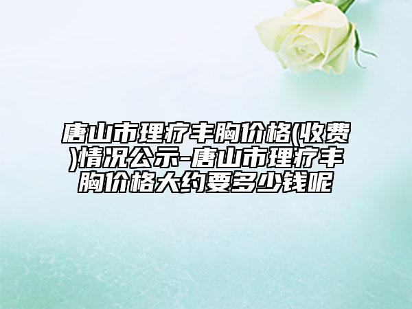 唐山市理疗丰胸价格(收费)情况公示-唐山市理疗丰胸价格大约要多少钱呢