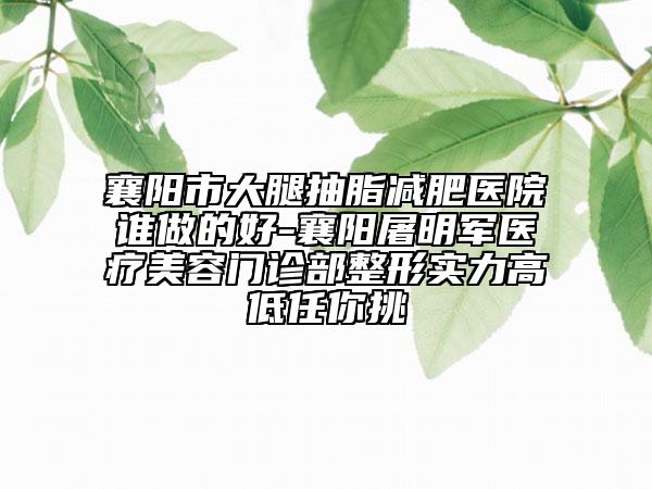 襄阳市大腿抽脂减肥医院谁做的好-襄阳屠明军医疗美容门诊部整形实力高低任你挑