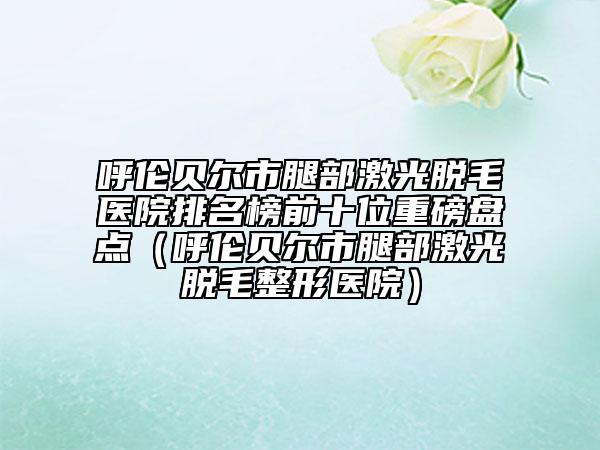 呼伦贝尔市腿部激光脱毛医院排名榜前十位重磅盘点（呼伦贝尔市腿部激光脱毛整形医院）