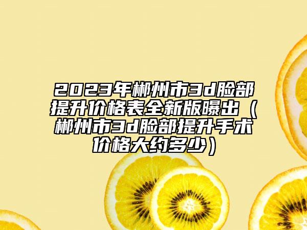 2023年郴州市3d脸部提升价格表全新版曝出（郴州市3d脸部提升手术价格大约多少）