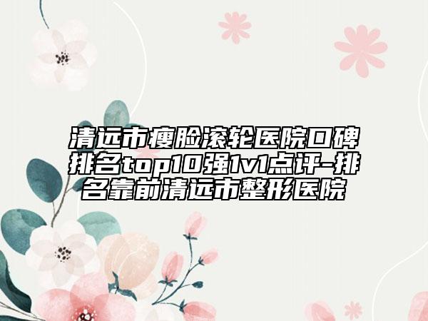 清远市瘦脸滚轮医院口碑排名top10强1v1点评-排名靠前清远市整形医院