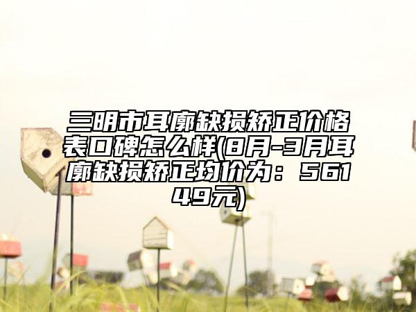 三明市耳廓缺损矫正价格表口碑怎么样(8月-3月耳廓缺损矫正均价为：56149元)