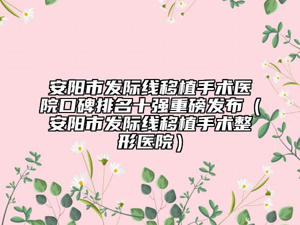安阳市发际线移植手术医院口碑排名十强重磅发布（安阳市发际线移植手术整形医院）