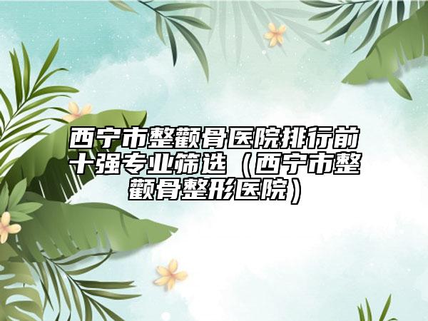 西宁市整颧骨医院排行前十强专业筛选（西宁市整颧骨整形医院）