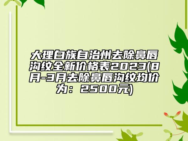 大理白族自治州去除鼻唇沟纹全新价格表2023(8月-3月去除鼻唇沟纹均价为：2500元)
