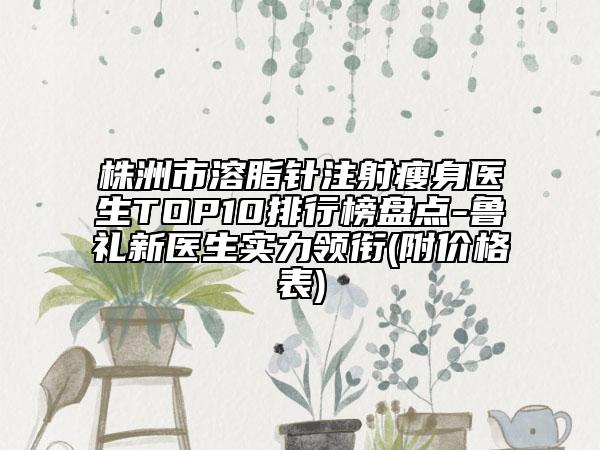 株洲市溶脂针注射瘦身医生TOP10排行榜盘点-鲁礼新医生实力领衔(附价格表)