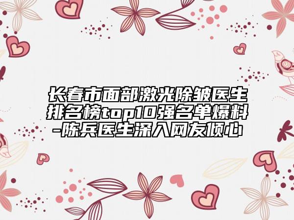 长春市面部激光除皱医生排名榜top10强名单爆料-陈兵医生深入网友倾心