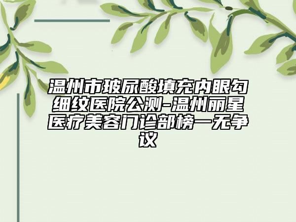 温州市玻尿酸填充内眼勾细纹医院公测-温州丽星医疗美容门诊部榜一无争议
