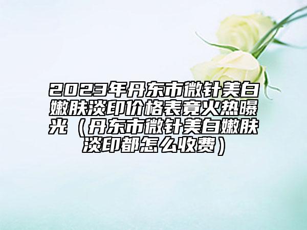 2023年丹东市微针美白嫩肤淡印价格表竟火热曝光（丹东市微针美白嫩肤淡印都怎么收费）