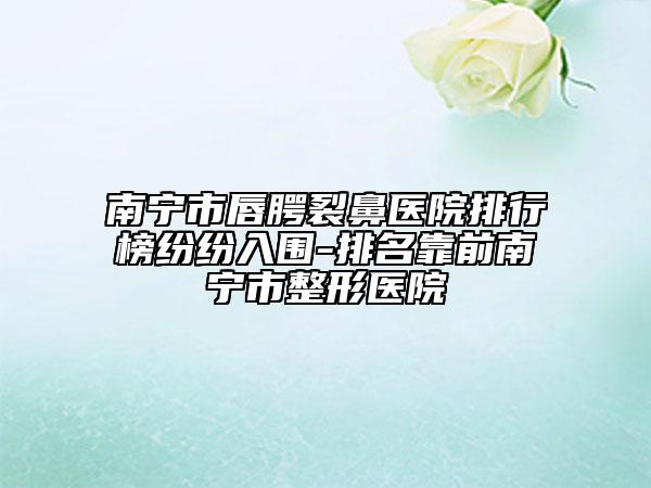南宁市唇腭裂鼻医院排行榜纷纷入围-排名靠前南宁市整形医院