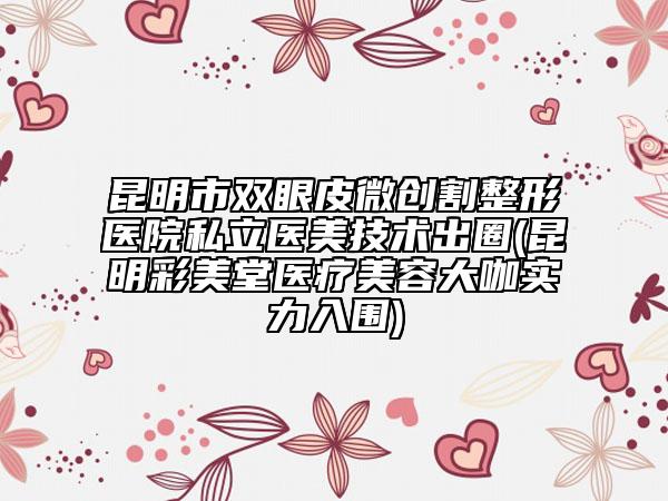 昆明市双眼皮微创割整形医院私立医美技术出圈(昆明彩美堂医疗美容大咖实力入围)