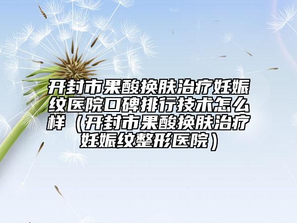 开封市果酸换肤治疗妊娠纹医院口碑排行技术怎么样（开封市果酸换肤治疗妊娠纹整形医院）