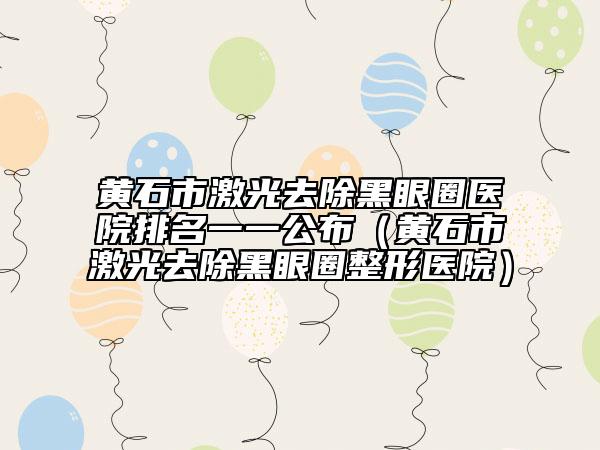 黄石市激光去除黑眼圈医院排名一一公布（黄石市激光去除黑眼圈整形医院）