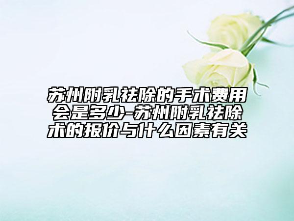 苏州附乳祛除的手术费用会是多少-苏州附乳祛除术的报价与什么因素有关