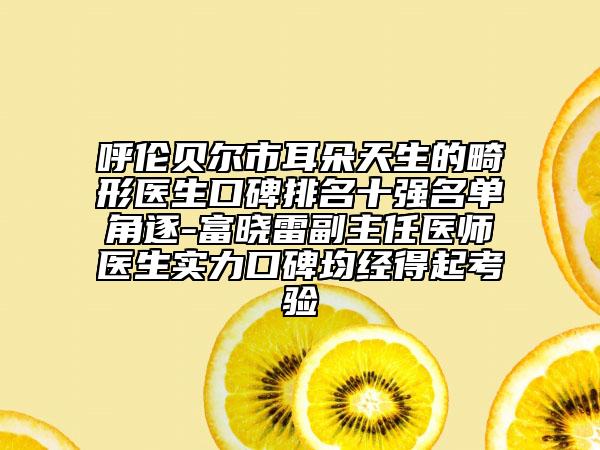 呼伦贝尔市耳朵天生的畸形医生口碑排名十强名单角逐-富晓雷副主任医师医生实力口碑均经得起考验