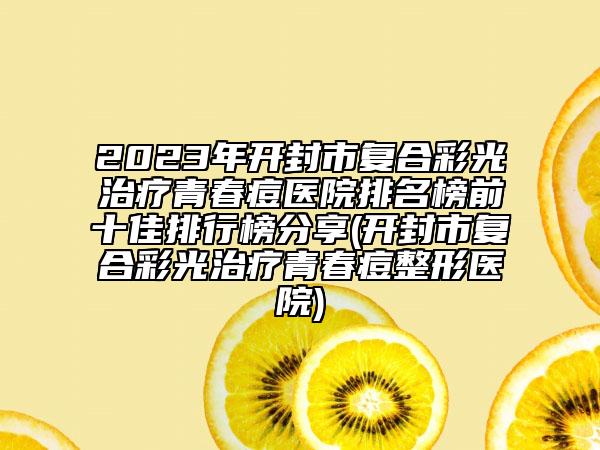 2023年开封市复合彩光治疗青春痘医院排名榜前十佳排行榜分享(开封市复合彩光治疗青春痘整形医院)