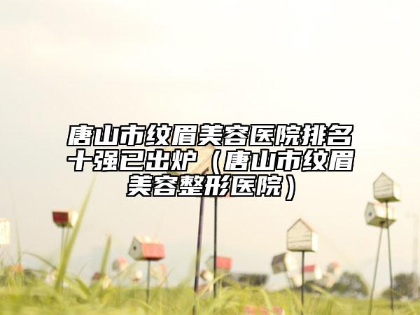 唐山市纹眉美容医院排名十强已出炉（唐山市纹眉美容整形医院）